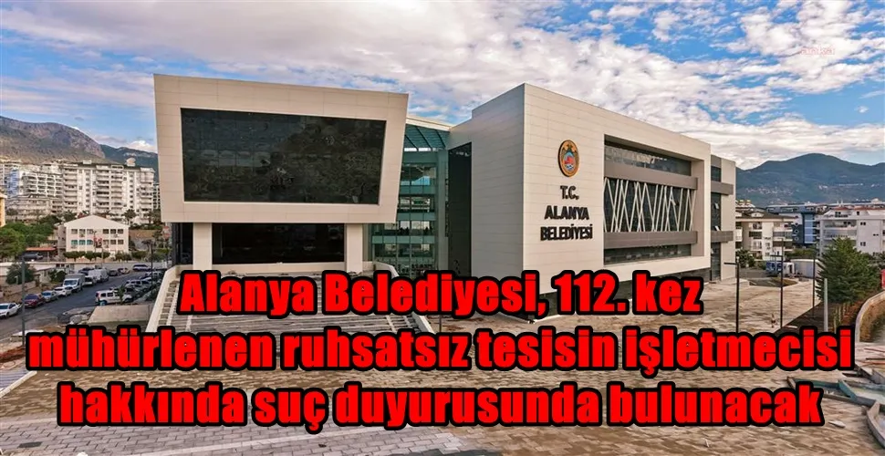 Alanya Belediyesi, 112. kez mühürlenen ruhsatsız tesisin işletmecisi hakkında suç duyurusunda bulunacak