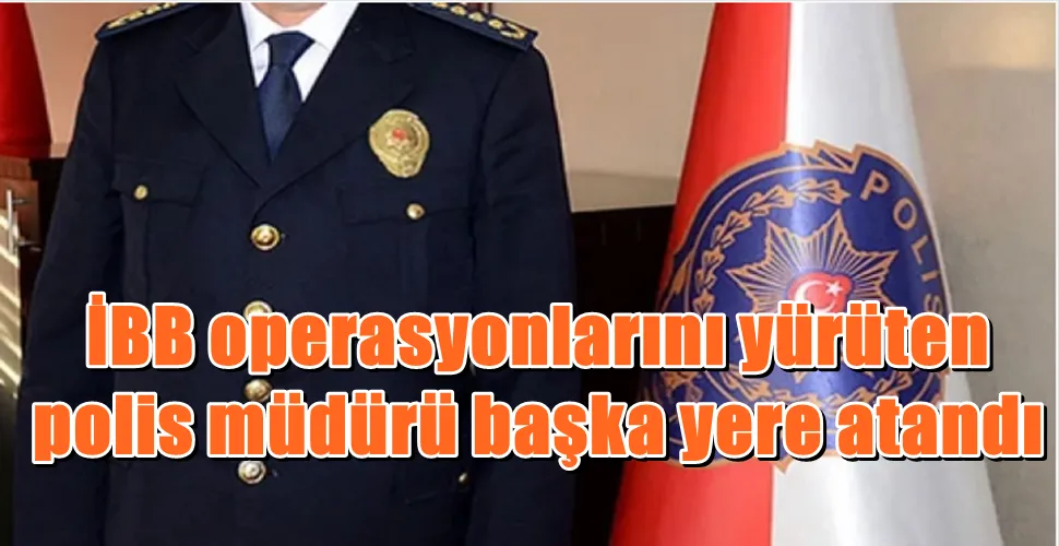 İBB operasyonlarını yürüten  polis müdürü başka yere atandı