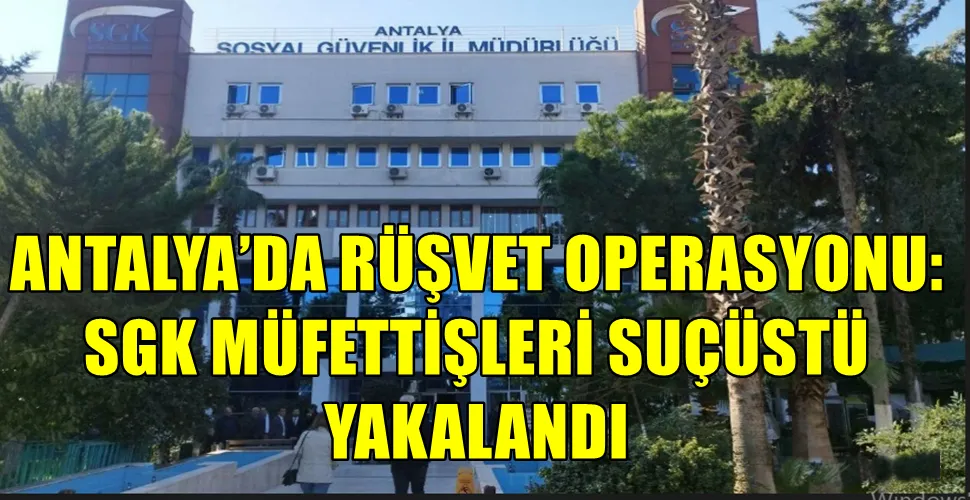 ANTALYA’DA RÜŞVET OPERASYONU: SGK MÜFETTİŞLERİ SUÇÜSTÜ YAKALANDI