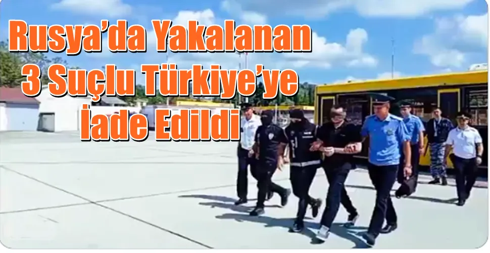 Rusya’da Yakalanan 3 Suçlu Türkiye’ye İade Edildi