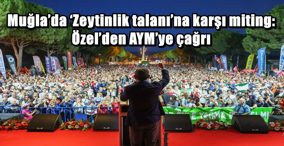 Muğla’da ‘Zeytinlik talanı’na karşı miting: Özel’den AYM’ye çağrı