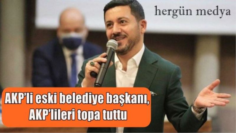 AKP’li eski belediye başkanı, AKP’lileri topa tuttu