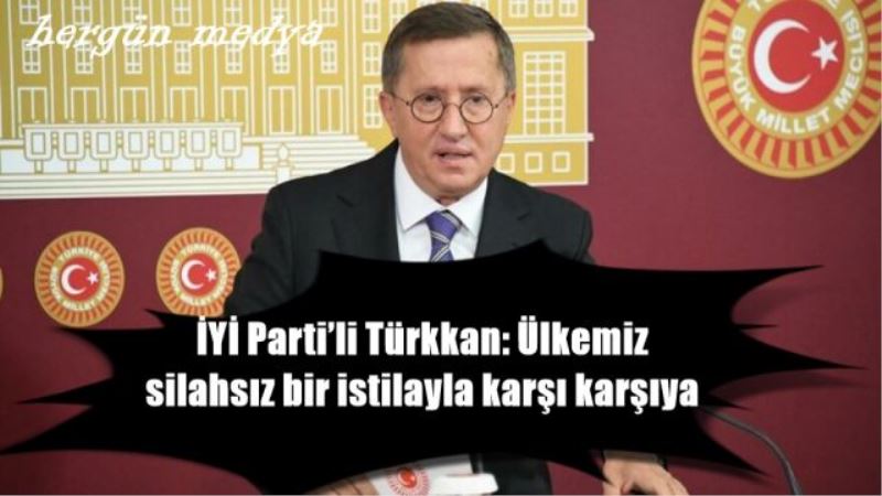 İYİ Parti’li Türkkan: Ülkemiz silahsız bir istilayla karşı karşıya